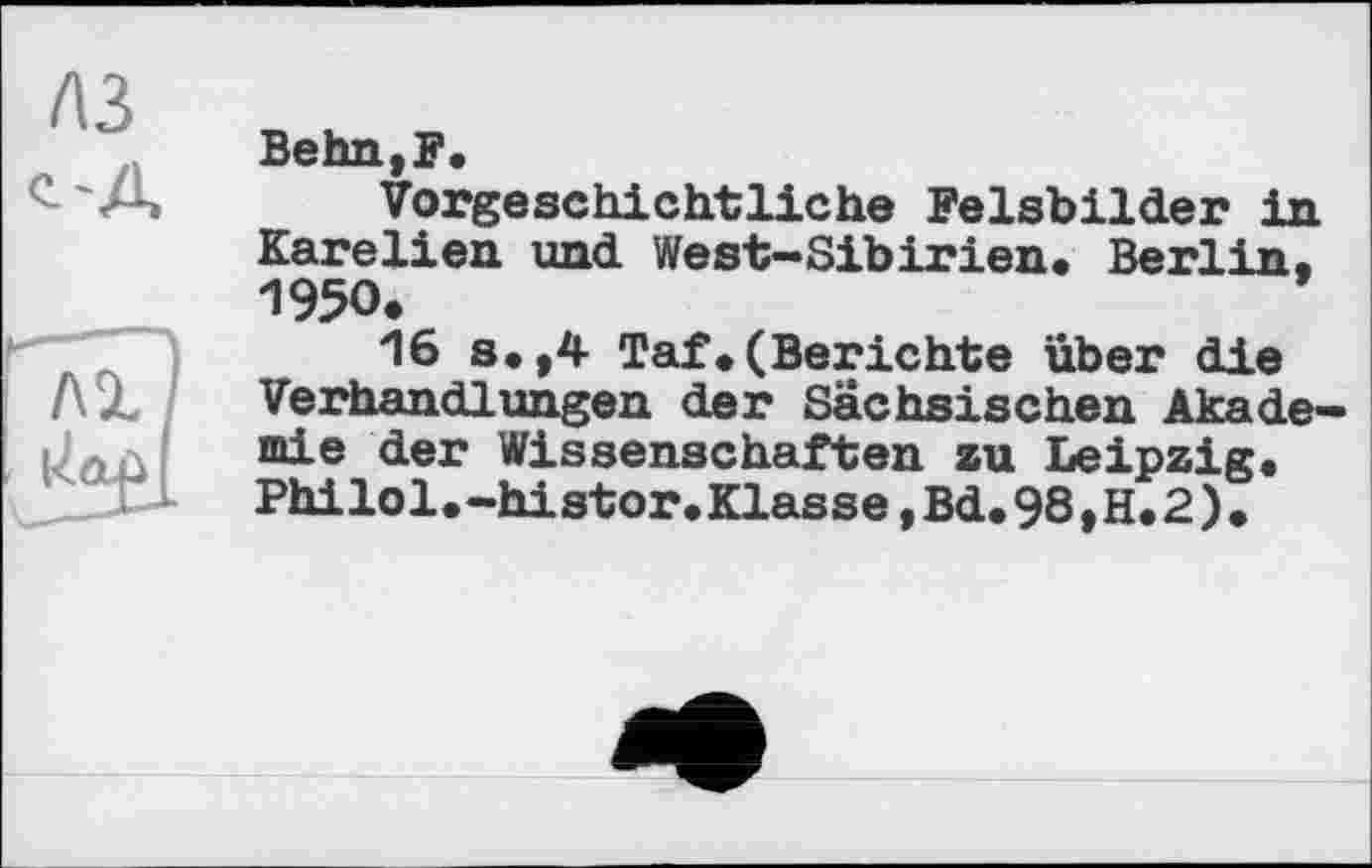 ﻿A3 о A
ЛІ
Uaù
Behn,F.
Vorgeschichtliche Felsbilder in Karelien und West-Sibirien. Berlin, 1950.
16 s.,4 Taf.(Berichte über die Verhandlungen der Sächsischen Akademie der Wissenschaften zu Leipzig. Philol.-histor.Klasse,Bd.98,H.2)*